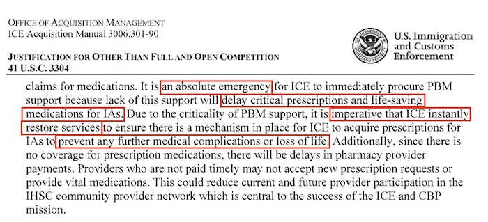 Screenshot of a document from US Immigration and Customs Enforcement, from the Office of Acquisition Management that reads, "Justification for other than full and open competition: claims for medications. It is an absolute emergency for ICE to immediately procure PBM support because lack of this support will delay critical prescriptions and life-saving medications for IAs. Due to the criticality of PBM support, it is imperative that ICE instantly restore service to ensure there is mechanism in place for ICE to acquire prescriptions for IAs to prevent any further medical complications or loss of life. Additionally, since there is no coverage for prescription medications, there will be delays in pharmacy provider payments. Providers who are not paid timely may not accept new prescription requests or provide vital medications. This could reduce current and future provider participation in the IHSC community provider network which is central to the success fo the ICE and CBP mission.