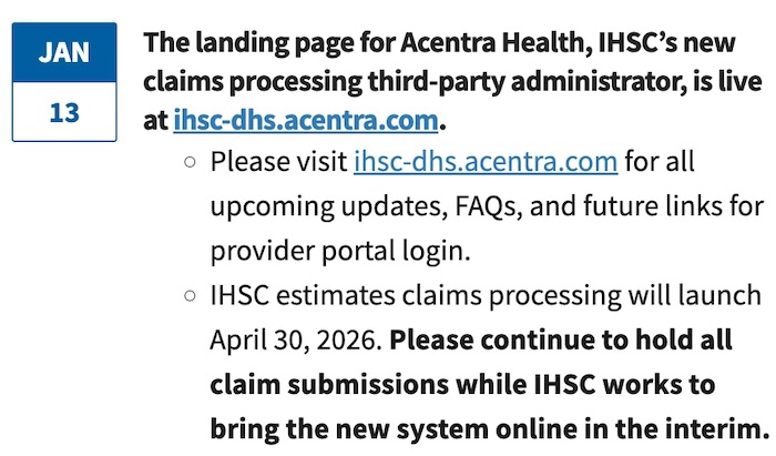 Screenshot of a webpage that says "Jan 13: The landing page for Acentra Health, IHSC's new claims processing third party administrator is live at ihsc-dhs.acentra.com. –Please visit ihsc-dhs.acentra.com for all upcoming updates, FAQs, and future links for provider portal login. –IHSC estimates claims and processing will launch April 30, 2026. Please continue to hold all claim submissions while IHSC works to bring the new system online in the interim."